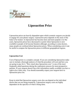 Liposuction Price<br />Liposuction prices are heavily dependent upon which cosmetic surgeon you decide to engage for your plastic surgery. Liposuction price depends on the areas of the body to be treated. As liposuction has become more and more popular over the years, liposuction prices have decreased to a point where liposuction is now available to people of all income brackets although, according to some doctors, many people are confused about liposuction prices. When considering costs it can be useful to compare the liposuction prices in different geographical regions.<br />Liposuction Cost<br />Cost of liposuction is a complex concept. If you are considering liposuction make sure to include a thorough analysis of what the procedure will cost and how you are going to pay for it. quot;
How much does liposuction cost,quot;
 is one of the most frequently asked questions during the exploratory process for most prospective patients. If your surgeon doesn't have this information readily available you have a right to be a little wary. You should reasonably expect your surgeon have to liposuction price list.<br />Keep in mind that liposuction surgery costs also can depend on the individual doctor that you are being treated by. Liposuction surgery costs are highly dependent on the specifics of what is being done.<br />Facts<br />Guesswork is eliminated and your confidence is boosted by knowing the facts as well as the cost related to liposuction surgery. You can expect your doctor to tell you the facts - these include the potential risks, the benefits, the pre- and post-operative procedures and care, plus the time required for recovery.<br />Liposuction Surgeon<br />If you are thinking about having any liposuction procedure, you need to speak with an experienced doctor or surgeon as soon as possible. Talking with several good liposuction surgeons in your area can help relieve your natural anxiety and stress. Although you should not limit yourself geographically if the liposuction price saving is worth it and the surgeon has a good reputation. Liposuction costs vary greatly by city and state, but other factors in liposuction costs include surgeon's fees, facility fees, anesthesia, garments, medications, and more. Always consider the total procedure price broken down by the major components including the liposuction surgeon's fee, the anesthesiologist's fee, and more.<br />When looking around for a good plastic surgeon to perform the procedure, it is not necessarily the wisest choice to go with the cheapest surgeon. Although cost is an important factor when choosing your cosmetic surgeon it is a good idea not to be too frugal about it.<br />Investigate all possibilities before committing to a particular surgeon. These include location, status of the surgeon, past experience and clientele, number of liposuction procedures performed, area of body the procedure is done, facility fees, medication, anesthesia, post-operative garments and any other costs. It is important that you discuss each specific price and cost with the surgeon before making your decision.<br />The national average liposuction price ranges between $4,500 and $8,000, which leaves a wide difference for potential patients to deal with. The American Society for Aesthetic Plastic Surgery (ASAPS) notes that their average liposuction price is a national average, so geographical differences will occur. Basically, liposuction price depends upon the area of the body which is being treated, the size of the patient, the amount of fat that needs to be extracted as well as the geographical location of the surgeon…<br />The overall liposuction price list includes non-surgical as well as surgical fees. When it comes to liposuction prices, what you want done also determines how much it is going to cost. So, liposuction prices depend upon the where, what and how. In conclusion you can see that how much your liposuction surgery costs depend on how much research you do before choosing your surgeon.<br />For More information about Liposuction Surgery and Cost of liposuction, Please contact Liposuction Company in Las Vegas.<br />