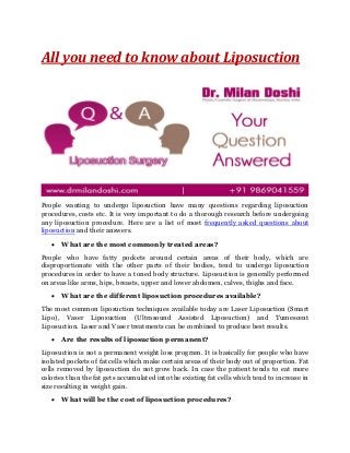 All you need to know about Liposuction
People wanting to undergo liposuction have many questions regarding liposuction
procedures, costs etc. It is very important to do a thorough research before undergoing
any liposuction procedure. Here are a list of most frequently asked questions about
liposuction and their answers.
 What are the most commonly treated areas?
People who have fatty pockets around certain areas of their body, which are
disproportionate with the other parts of their bodies, tend to undergo liposuction
procedures in order to have a toned body structure. Liposuction is generally performed
on areas like arms, hips, breasts, upper and lower abdomen, calves, thighs and face.
 What are the different liposuction procedures available?
The most common liposuction techniques available today are Laser Liposuction (Smart
Lipo), Vaser Liposuction (Ultrasound Assisted Liposuction) and Tumescent
Liposuction. Laser and Vaser treatments can be combined to produce best results.
 Are the results of liposuction permanent?
Liposuction is not a permanent weight loss program. It is basically for people who have
isolated pockets of fat cells which make certain areas of their body out of proportion. Fat
cells removed by liposuction do not grow back. In case the patient tends to eat more
calories than the fat gets accumulated into the existing fat cells which tend to increase in
size resulting in weight gain.
 What will be the cost of liposuction procedures?
 
