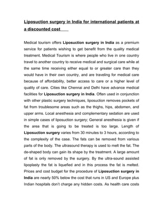 Liposuction surgery in India for international patients at
a discounted cost


Medical tourism offers Liposuction surgery in India as a premium
service for patients wishing to get benefit from the quality medical
treatment. Medical Tourism is where people who live in one country
travel to another country to receive medical and surgical care while at
the same time receiving either equal to or greater care than they
would have in their own country, and are traveling for medical care
because of affordability, better access to care or a higher level of
quality of care. Cities like Chennai and Delhi have advance medical
facilities for Liposuction surgery in India. Often used in conjunction
with other plastic surgery techniques, liposuction removes pockets of
fat from troublesome areas such as the thighs, hips, abdomen, and
upper arms. Local anesthesia and complementary sedation are used
in simple cases of liposuction surgery; General anesthesia is given if
the area that is going to be treated is too large. Length of
Liposuction surgery varies from 30 minutes to 3 hours, according to
the complexity of the case. The fats can be removed from various
parts of the body. The ultrasound therapy is used to melt the fat. The
de-shaped body can gain its shape by the treatment. A large amount
of fat is only removed by the surgery. By the ultra-sound assisted
lipoplasty the fat is liquefied and in this process the fat is melted.
Prices and cost budget for the procedure of Liposuction surgery in
India are nearly 50% below the cost that runs in US and Europe plus
Indian hospitals don’t charge any hidden costs. As health care costs
 