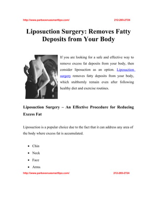http://www.parkavenuesmartlipo.com/                              212-265-2724



  Liposuction Surgery: Removes Fatty
       Deposits from Your Body

                           If you are looking for a safe and effective way to
                           remove excess fat deposits from your body, then
                           consider liposuction as an option. Liposuction
                           surgery removes fatty deposits from your body,
                           which stubbornly remain even after following
                           healthy diet and exercise routines.




Liposuction Surgery – An Effective Procedure for Reducing
Excess Fat


Liposuction is a popular choice due to the fact that it can address any area of
the body where excess fat is accumulated.


   • Chin
   • Neck
   • Face
   • Arms
http://www.parkavenuesmartlipo.com/                              212-265-2724
 
