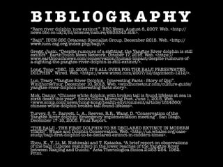 B I B L I O G R A P H Y
“Rare river dolphin 'now extinct'”. BBC News. August 8, 2007. Web. <http://
news.bbc.co.uk/2/hi/science/nature/6935343.stm>.
“Baiji”. IUCN-SSC Cetacean Specialist Group. December 2015. Web. <http://
www.iucn-csg.org/index.php/baiji/>.
Gregg, Jusin. “Despite rumours of a sighting, the Yangtze River dolphin is still
extinct”. EarthTouch News Network. October 17, 2016. Web. <https://
www.earthtouchnews.com/conservation/human-impact/despite-rumours-of-
a-sighting-the-yangtze-river-dolphin-is-still-extinct/>.
Long, Tony. “DEC. 12, 2006: IT'S ALL OVER FOR THE BAIJI FRESHWATER
DOLPHIN”. Wired. Web. <https://www.wired.com/2007/12/dayintech-1212/>.
Luo, Tracy. “Yangtze River Dolphin - Interesting Facts - Story of Qiqi”.
WindhorseTour. December 10, 2013. Web. <windhorsetour.com/culture-guide/
yangtze-river-dolphin-interesting-facts-story>.
Mok, Danny. “Chinese white dolphin with broken tail is found lifeless at sea in
sixth death this year”. South China Morning Post. June 1, 2015. Web.
<www.scmp.com/news/hong-kong/health-environment/article/1814360/
chinese-white-dolphin-broken-tail-found-lifeless>.
Turvey, S. T., Barrett, L. A., Reeves, R.R., Wang, D. “Conservation of the
Yangtze River dolphin: Emergency implementation meeting”. San Diego,
December 17-18, 2005. Final Report.
“THE BAIJI - THE FIRST DOLPHIN TO BE DECLARED EXTINCT IN MODERN
TIMES”. Whale and Dolphin Conservation. Web. <http://us.whales.org/case-
study/baiji-ﬁrst-dolphin-to-be-declared-extinct-in-modern-times>.
Zhou, K., Y. Li, M. Nishiwaki and T. Kataoka. “A brief report on observations
of the baiji (Lipotes vexillifer) in the lower reaches of the Yangtze River
between Nanjing and Guichi.” Acta Theriologica Sinica 2:253-254. 1982.
Print.
 