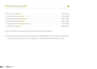 Verbrauchsmaterial
•	 Steriler Schutz Lipovisor™  . . . . . . . . . . . . . . . . . . . . . . . . . . . . . . . . . . . . . . . . . . . . . . . . . . . . . . . . (Code 12001)
•	 Steriler Schutz Sensor Lipovisor™ . . . . . . . . . . . . . . . . . . . . . . . . . . . . . . . . . . . . . . . . . . . . . . . . . . . (Code 12002)
•	 Steriler Schutz Stromkabel Lipovisor™ . . . . . . . . . . . . . . . . . . . . . . . . . . . . . . . . . . . . . . . . . . . . . . . (Code 12003)
•	 Transponder USB Key Lipovisor™ . . . . . . . . . . . . . . . . . . . . . . . . . . . . . . . . . . . . . . . . . . . . . . . . . . . (Code 12004)
•	 Transponder USB / Wireless Key Lipovisor™ . . . . . . . . . . . . . . . . . . . . . . . . . . . . . . . . . . . . . . . . . . . (Code 12005)
•	Multimedia-CD Lipovisor™ . . . . . . . . . . . . . . . . . . . . . . . . . . . . . . . . . . . . . . . . . . . . . . . . . . . . . . . . (Code 12006)
Für den Kauf des Verbrauchsmaterials bitte immer den Code neben jedem Punkt angeben.
	Das ganze Zubehör, das Verbrauchsmaterial und die Extras MÜSSEN gemäß den Anweisungen dieser Anleitung be-
nutzt werden. Ein anderer Einsatz ist als „unsachgemäß“ zu betrachten und daher unbedingt zu vermeiden.
140
 