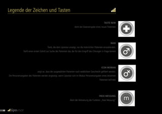 3L
m
3L
m
m
m
Legende der Zeichen und Tasten
TASTE NEW
dient der Dateneingabe eines neuen Patienten
MAN
Taste, die dem Lipovisor anzeigt, nur die männlichen Patienten einzublenden.
Stellt einen ersten Schritt zur Suche des Patienten dar, der für den Eingriff des Chirurgen in Frage kommt
ICON WOMAN
zeigt an, dass die ausgewählten Patienten nach weiblichem Geschlecht gefiltert werden.
Die Personenangaben des Patienten werden angezeigt, wenn Lipovisor sich im Modus Personenangaben eines einzelnen
Patienten befindet
FREIE MESSUNG
dient der Aktivierung der Funktion „freie Messung“
30
 