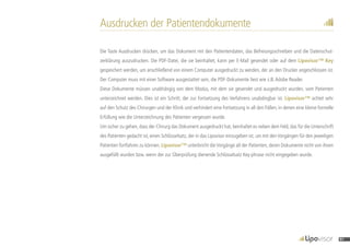 Ausdrucken der Patientendokumente
Die Taste Ausdrucken drücken, um das Dokument mit den Patientendaten, das Befreiungsschreiben und die Datenschut-
zerklärung auszudrucken. Die PDF-Datei, die sie beinhaltet, kann per E-Mail gesendet oder auf dem Lipovisor™ Key
gespeichert werden, um anschließend von einem Computer ausgedruckt zu werden, der an den Drucker angeschlossen ist.
Der Computer muss mit einer Software ausgestattet sein, die PDF-Dokumente liest wie z.B.Adobe Reader.
Diese Dokumente müssen unabhängig von dem Modus, mit dem sie gesendet und ausgedruckt wurden, vom Patienten
unterzeichnet werden. Dies ist ein Schritt, der zur Fortsetzung des Verfahrens unabdingbar ist. Lipovisor™ achtet sehr
auf den Schutz des Chirurgen und der Klinik und verhindert eine Fortsetzung in all den Fällen, in denen eine kleine formelle
Erfüllung wie die Unterzeichnung des Patienten vergessen wurde.
Um sicher zu gehen, dass der Chirurg das Dokument ausgedruckt hat, beinhaltet es neben dem Feld, das für die Unterschrift
des Patienten gedacht ist, einen Schlüsselsatz, der in das Lipovisor einzugeben ist, um mit denVorgängen für den jeweiligen
Patienten fortfahren zu können. Lipovisor™ unterbricht dieVorgänge all der Patienten, deren Dokumente nicht von ihnen
ausgefüllt wurden bzw. wenn der zur Überprüfung dienende Schlüsselsatz Key-phrase nicht eingegeben wurde.
91
 