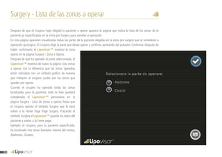 Surgery - Lista de las zonas a operar
Después de que el cirujano haya elegido la paciente a operar aparece la página que indica la lista de las zonas de la
paciente ya especificadas en la visita pre Surgery para someter a operación.
En esta página aparecen visualizadas todas las partes de la paciente elegidas en la visita pre surgery que se someterán a
operación quirúrgica. El cirujano elige la parte que desea operar y confirma apretando del pulsador Confirmar. Después de
haber confirmado el Lipovisor™ muestra la zona
operar en la página Surgery - Zona a Operar.
Después de que ha operado la parte seleccionada, el
Lipovisor™ muestra de nuevo la página Lista zonas
a operar, con la diferencia que las zonas operadas
están indicadas con un símbolo gráfico de manera
que indiquen al cirujano cuales son las zonas que
quedan por operar.
Cuando el cirujano ha operado todas las zonas
localizadas para la paciente, toda la lista quedará
completada el Lipovisor™ permanece en la
página Surgery - Lista de zonas a operar, hasta que
el cirujano aprieta el símbolo Surgery que le hace
volver a la Home Page Page Surgery. Pulsando el
símbolo Surgery el Lipovisor™ guarda los datos del
paciente y vuelve a la home page.
Ejemplo: el cirujano, para la paciente especificada,
ha localizado tres zonas llamadas interior del mismo,
Abdomen, Glúteos.
116
 