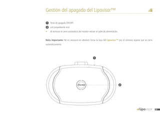 1
2
Gestión del apagado del Lipovisor™
1	 Tecla de apagado ON/OFF
2	 Led parpadeante azul
•	 Al terminar el cierre automático del monitor extraer el cable de alimentación.
Nota importante: No es necesario en absoluto forzar la tapa del Lipovisor™ por el contrario esperar que se cierre
automáticamente.
59
 