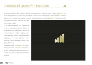 Encendido del Lipovisor™ / Boot Screen
En el momento del encendido se realiza la carga del software y aparece el bootscreen es decir el logo del Lipovisor™ ac-
tivado en modalidad “pulse” que muestra gráficamente el progreso de las operaciones de puesta en marcha. La activación
pulse termina el procedimiento de puesta en marcha. Durante la puesta en marcha el Lipovisor™ efectúa los controles
principales en el sistema, al final de los cuales
está listo para trabajar.
Si el sistema comprobara una condición de
error que pudiera potencialmente bloquear la
continuación de las operaciones, la señalará en
momento oportuno y podría, en algunas condi-
ciones especiales, inhibir el funcionamiento del
equipo y que fuera necesario ponerse en con-
tacto con el centro de soporte y asistencia (ver
página Asistencia).
En general, cuando el Lipovisor™ ha comple-
tado positivamente la secuencia de encendido,
es decir sin señalización de errores, está en con-
diciones para operar correctamente y de manera
continua.
72
 
