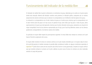 Funcionamiento del indicador de la medida libre
El indicador de medida libre muestra la dimensión en centímetros de grasa, detectada por la sonda en el punto exacto
donde está colocada. Además del indicador numérico está presente un indicador gráfico, compuesto por un número
proporcional de sectores luminosos que se colorean en correspondencia con el diferente nivel de espesor de la grasa.
La coloración en correspondencia con el valor máximo de grasa es el verde oscuro mientras que la correspondencia con
el valor mínimo (cero) de grasa es el rojo oscuro. En general el rojo, como indica que hay poco o nada de grasa, alerta
oportunamente al cirujano que está operando, mientras que el verde, indicando mucha grasa, representa una situación de
mayor tranquilidad. Entre los dos extremos representados por el rojo y por el azul hay diferentes colores con las diversas
gradaciones correspondientes a los diversos valores de la medida.
En particular el cirujano debe respetar las prescripciones siguientes: el sensor debe estar siempre en contacto con la piel
hasta el final de la exploración de la zona.
El cirujano debe mantener el sensor en contacto continuo con la piel. Queda entendido que si el cirujano aleja el sensor
de la piel del paciente, la medida mostrada en pantalla debe considerarse inválida. en algunas condiciones especiales el
Lipovisor™ podría darse cuenta de esta situación pero dicha función no está garantizada. Compete al cirujano verificar
que que mantiene siempre en contacto con la piel y además no pone nunca el sensor en contacto con otros materiales
extraños al cuerpo del paciente.
95
 