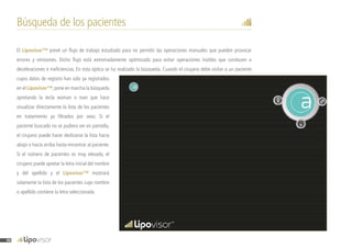 Búsqueda de los pacientes
El Lipovisor™ prevé un flujo de trabajo estudiado para no permitir las operaciones manuales que pueden provocar
errores y omisiones. Dicho flujo está extremadamente optimizado para evitar operaciones inútiles que conducen a
deceleraciones e ineficiencias. En esta óptica se ha realizado la búsqueda. Cuando el cirujano debe visitar a un paciente
cuyos datos de registro han sido ya registrados
en el Lipovisor™,pone en marcha la búsqueda
apretando la tecla woman o man que hace
visualizar directamente la lista de los pacientes
en tratamiento ya filtrados por sexo. Si el
paciente buscado no se pudiera ver en pantalla,
el cirujano puede hacer deslizarse la lista hacia
abajo o hacia arriba hasta encontrar al paciente.
Si el número de pacientes es muy elevado, el
cirujano puede apretar la letra inicial del nombre
y del apellido y el Lipovisor™ mostrará
solamente la lista de los pacientes cuyo nombre
o apellido contiene la letra seleccionada.
96
 