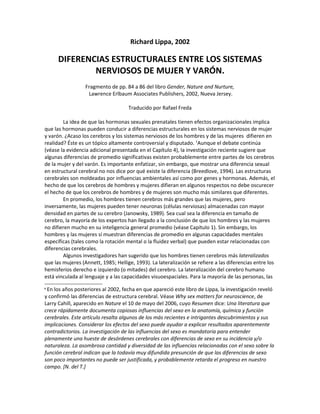 Richard Lippa, 2002

      DIFERENCIAS ESTRUCTURALES ENTRE LOS SISTEMAS
              NERVIOSOS DE MUJER Y VARÓN.
                  Fragmento de pp. 84 a 86 del libro Gender, Nature and Nurture,
                   Lawrence Erlbaum Associates Publishers, 2002, Nueva Jersey.

                                     Traducido por Rafael Freda

        La idea de que las hormonas sexuales prenatales tienen efectos organizacionales implica
que las hormonas pueden conducir a diferencias estructurales en los sistemas nerviosos de mujer
y varón. ¿Acaso los cerebros y los sistemas nerviosos de los hombres y de las mujeres difieren en
realidad? Éste es un tópico altamente controversial y disputado. 1Aunque el debate continúa
(véase la evidencia adicional presentada en el Capítulo 4), la investigación reciente sugiere que
algunas diferencias de promedio significativas existen probablemente entre partes de los cerebros
de la mujer y del varón. Es importante enfatizar, sin embargo, que mostrar una diferencia sexual
en estructural cerebral no nos dice por qué existe la diferencia (Breedlove, 1994). Las estructuras
cerebrales son moldeadas por influencias ambientales así como por genes y hormonas. Además, el
hecho de que los cerebros de hombres y mujeres difieran en algunos respectos no debe oscurecer
el hecho de que los cerebros de hombres y de mujeres son mucho más similares que diferentes.
        En promedio, los hombres tienen cerebros más grandes que las mujeres, pero
inversamente, las mujeres pueden tener neuronas (células nerviosas) almacenadas con mayor
densidad en partes de su cerebro (Janowsky, 1989). Sea cual sea la diferencia en tamaño de
cerebro, la mayoría de los expertos han llegado a la conclusión de que los hombres y las mujeres
no difieren mucho en su inteligencia general promedio (véase Capítulo 1). Sin embargo, los
hombres y las mujeres sí muestran diferencias de promedio en algunas capacidades mentales
específicas (tales como la rotación mental o la fluidez verbal) que pueden estar relacionadas con
diferencias cerebrales.
        Algunos investigadores han sugerido que los hombres tienen cerebros más lateralizados
que las mujeres (Annett, 1985; Hellige, 1993). La lateralización se refiere a las diferencias entre los
hemisferios derecho e izquierdo (o mitades) del cerebro. La lateralización del cerebro humano
está vinculada al lenguaje y a las capacidades visuoespaciales. Para la mayoría de las personas, las
1En los años posteriores al 2002, fecha en que apareció este libro de Lippa, la investigación reveló
y confirmó las diferencias de estructura cerebral. Véase Why sex matters for neuroscience, de
Larry Cahill, aparecido en Nature el 10 de mayo del 2006, cuyo Resumen dice: Una literatura que
crece rápidamente documenta copiosas influencias del sexo en la anatomía, química y función
cerebrales. Este artículo resalta algunos de los más recientes e intrigantes descubrimientos y sus
implicaciones. Considerar los efectos del sexo puede ayudar a explicar resultados aparentemente
contradictorios. La investigación de las influencias del sexo es mandatoria para entender
plenamente una hueste de desórdenes cerebrales con diferencias de sexo en su incidencia y/o
naturaleza. La asombrosa cantidad y diversidad de las influencias relacionadas con el sexo sobre la
función cerebral indican que la todavía muy difundida presunción de que las diferencias de sexo
son poco importantes no puede ser justificada, y probablemente retarda el progreso en nuestro
campo. [N. del T.]
 