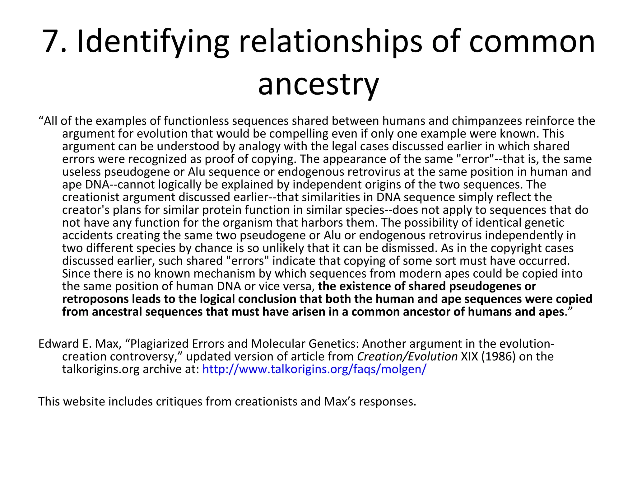 7. Identifying relationships of common ancestry “ All of the examples of functionless sequences shared between humans and chimpanzees reinforce the argument for evolution that would be compelling even if only one example were known. This argument can be understood by analogy with the legal cases discussed earlier in which shared errors were recognized as proof of copying. The appearance of the same "error"--that is, the same useless pseudogene or Alu sequence or endogenous retrovirus at the same position in human and ape DNA--cannot logically be explained by independent origins of the two sequences. The creationist argument discussed earlier--that similarities in DNA sequence simply reflect the creator's plans for similar protein function in similar species--does not apply to sequences that do not have any function for the organism that harbors them. The possibility of identical genetic accidents creating the same two pseudogene or Alu or endogenous retrovirus independently in two different species by chance is so unlikely that it can be dismissed. As in the copyright cases discussed earlier, such shared "errors" indicate that copying of some sort must have occurred. Since there is no known mechanism by which sequences from modern apes could be copied into the same position of human DNA or vice versa,  the existence of shared pseudogenes or retroposons leads to the logical conclusion that both the human and ape sequences were copied from ancestral sequences that must have arisen in a common ancestor of humans and apes .” Edward E. Max, “Plagiarized Errors and Molecular Genetics: Another argument in the evolution-creation controversy,” updated version of article from  Creation/Evolution  XIX (1986) on the talkorigins.org archive at:  http://www.talkorigins.org/faqs/molgen/ This website includes critiques from creationists and Max’s responses. 
