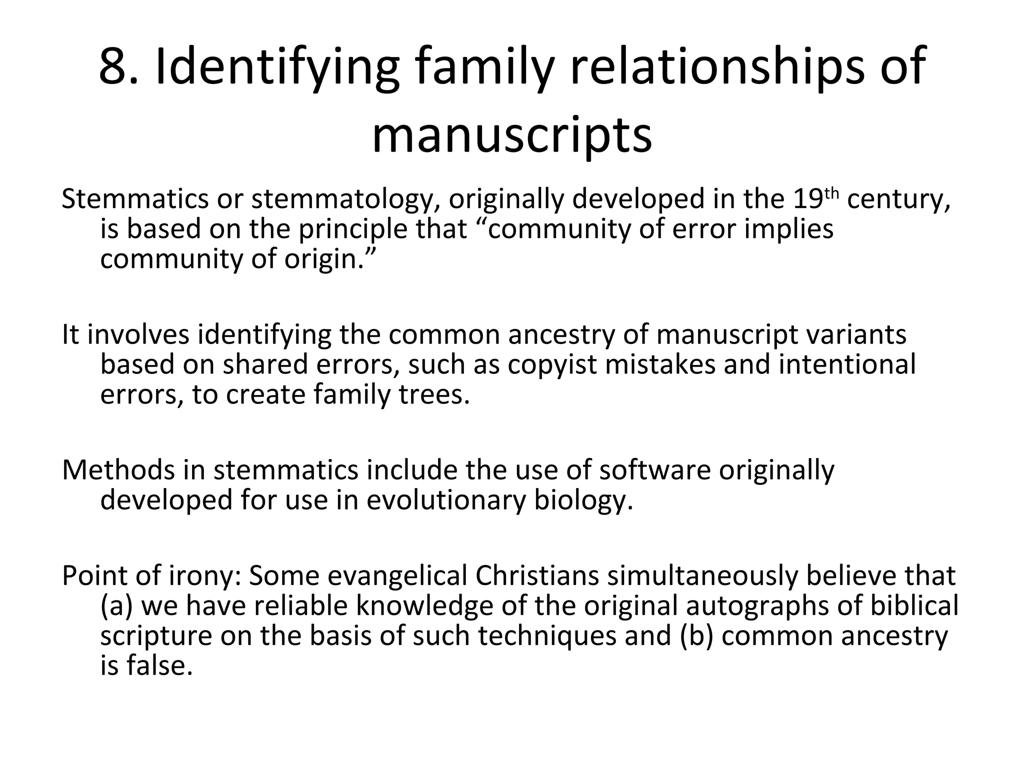 8. Identifying family relationships of manuscripts Stemmatics or stemmatology, originally developed in the 19 th  century, is based on the principle that “community of error implies community of origin.” It involves identifying the common ancestry of manuscript variants based on shared errors, such as copyist mistakes and intentional errors, to create family trees. Methods in stemmatics include the use of software originally developed for use in evolutionary biology. Point of irony: Some evangelical Christians simultaneously believe that (a) we have reliable knowledge of the original autographs of biblical scripture on the basis of such techniques and (b) common ancestry is false. 