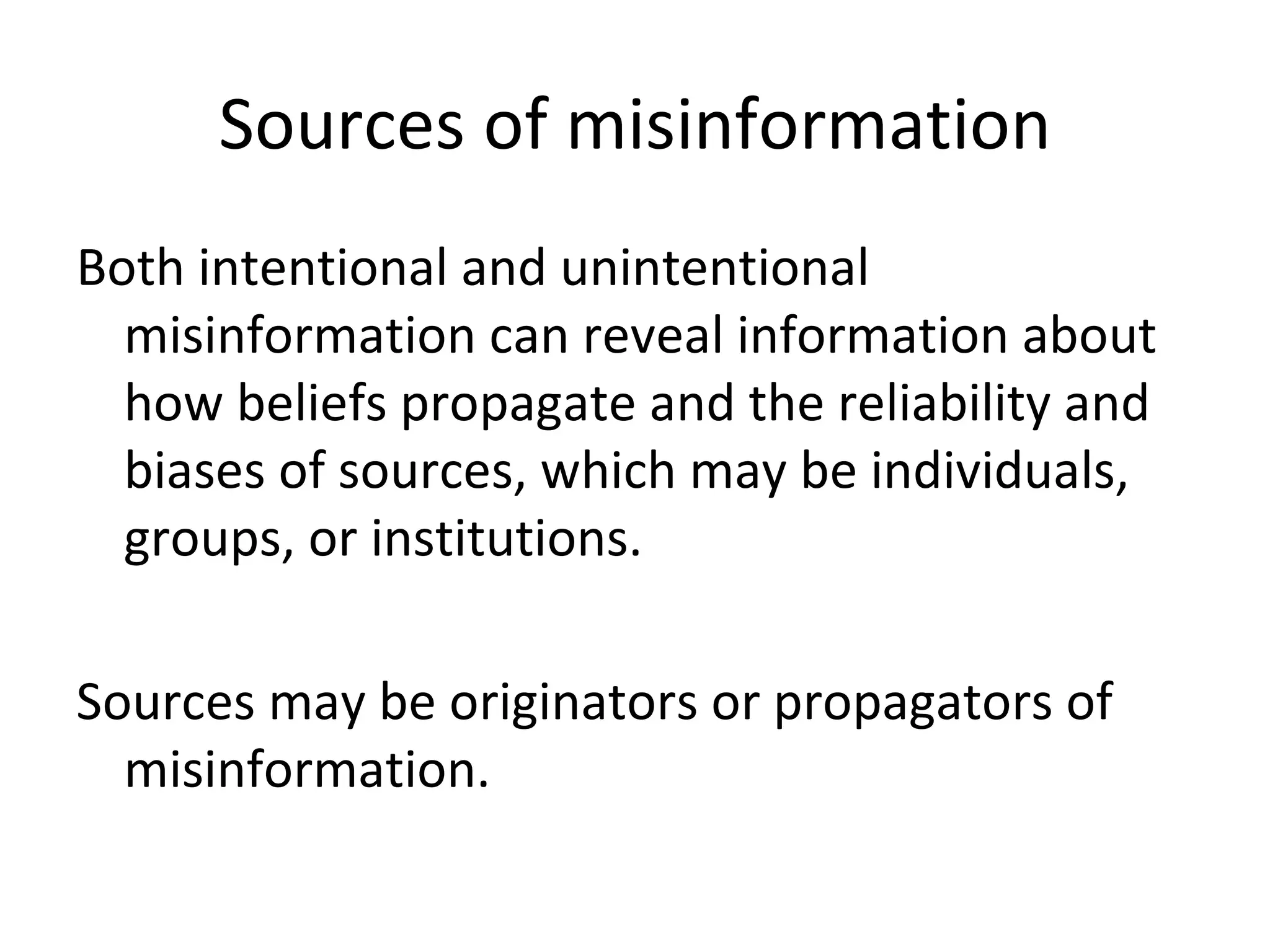 Sources of misinformation Both intentional and unintentional misinformation can reveal information about how beliefs propagate and the reliability and biases of sources, which may be individuals, groups, or institutions. Sources may be originators or propagators of misinformation. 