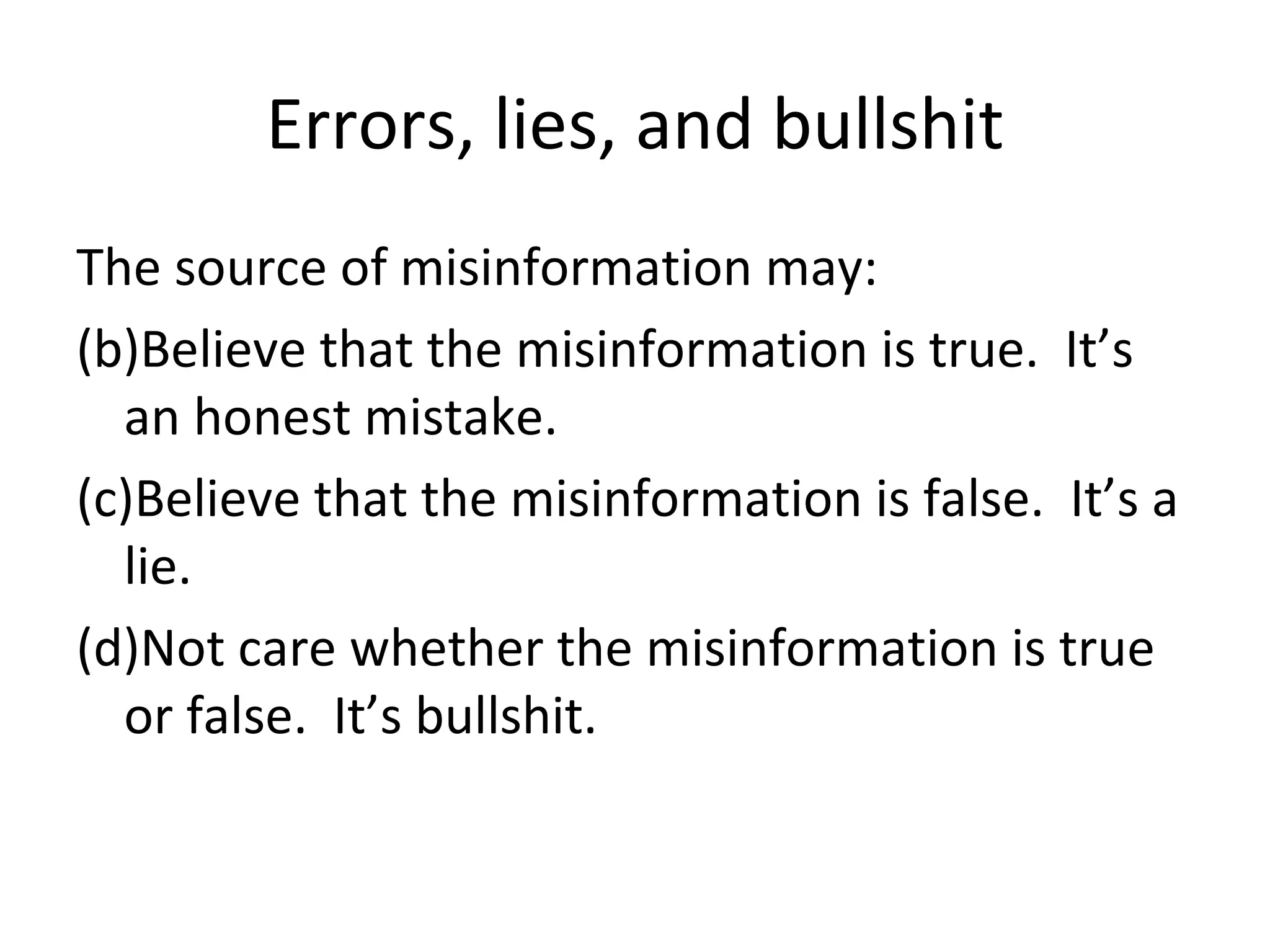Errors, lies, and bullshit The source of misinformation may: Believe that the misinformation is true.  It’s an honest mistake. Believe that the misinformation is false.  It’s a lie. Not care whether the misinformation is true or false.  It’s bullshit. 