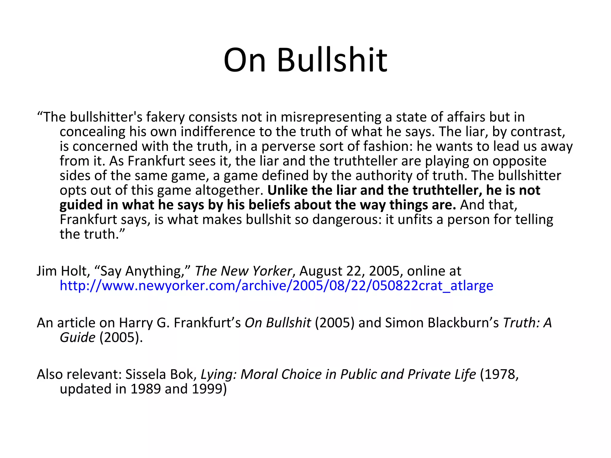 On Bullshit “ The bullshitter's fakery consists not in misrepresenting a state of affairs but in concealing his own indifference to the truth of what he says. The liar, by contrast, is concerned with the truth, in a perverse sort of fashion: he wants to lead us away from it. As Frankfurt sees it, the liar and the truthteller are playing on opposite sides of the same game, a game defined by the authority of truth. The bullshitter opts out of this game altogether.  Unlike the liar and the truthteller, he is not guided in what he says by his beliefs about the way things are.  And that, Frankfurt says, is what makes bullshit so dangerous: it unfits a person for telling the truth.” Jim Holt, “Say Anything,”  The New Yorker , August 22, 2005, online at  http://www.newyorker.com/archive/2005/08/22/050822crat_atlarge An article on Harry G. Frankfurt’s  On Bullshit  (2005) and Simon Blackburn’s  Truth: A Guide  (2005). Also relevant: Sissela Bok,  Lying: Moral Choice in Public and Private Life  (1978, updated in 1989 and 1999) 