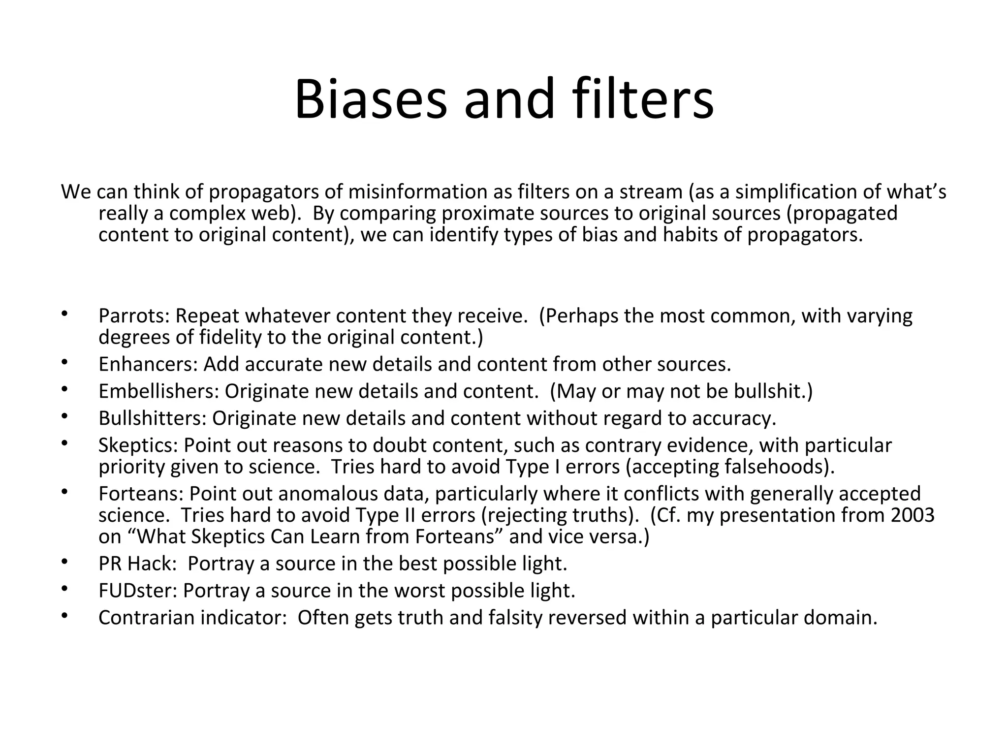 Biases and filters We can think of propagators of misinformation as filters on a stream (as a simplification of what’s really a complex web).  By comparing proximate sources to original sources (propagated content to original content), we can identify types of bias and habits of propagators. Parrots: Repeat whatever content they receive.  (Perhaps the most common, with varying degrees of fidelity to the original content.) Enhancers: Add accurate new details and content from other sources. Embellishers: Originate new details and content.  (May or may not be bullshit.) Bullshitters: Originate new details and content without regard to accuracy. Skeptics: Point out reasons to doubt content, such as contrary evidence, with particular priority given to science.  Tries hard to avoid Type I errors (accepting falsehoods). Forteans: Point out anomalous data, particularly where it conflicts with generally accepted science.  Tries hard to avoid Type II errors (rejecting truths).  (Cf. my presentation from 2003 on “What Skeptics Can Learn from Forteans” and vice versa.) PR Hack:  Portray a source in the best possible light. FUDster: Portray a source in the worst possible light. Contrarian indicator:  Often gets truth and falsity reversed within a particular domain. 