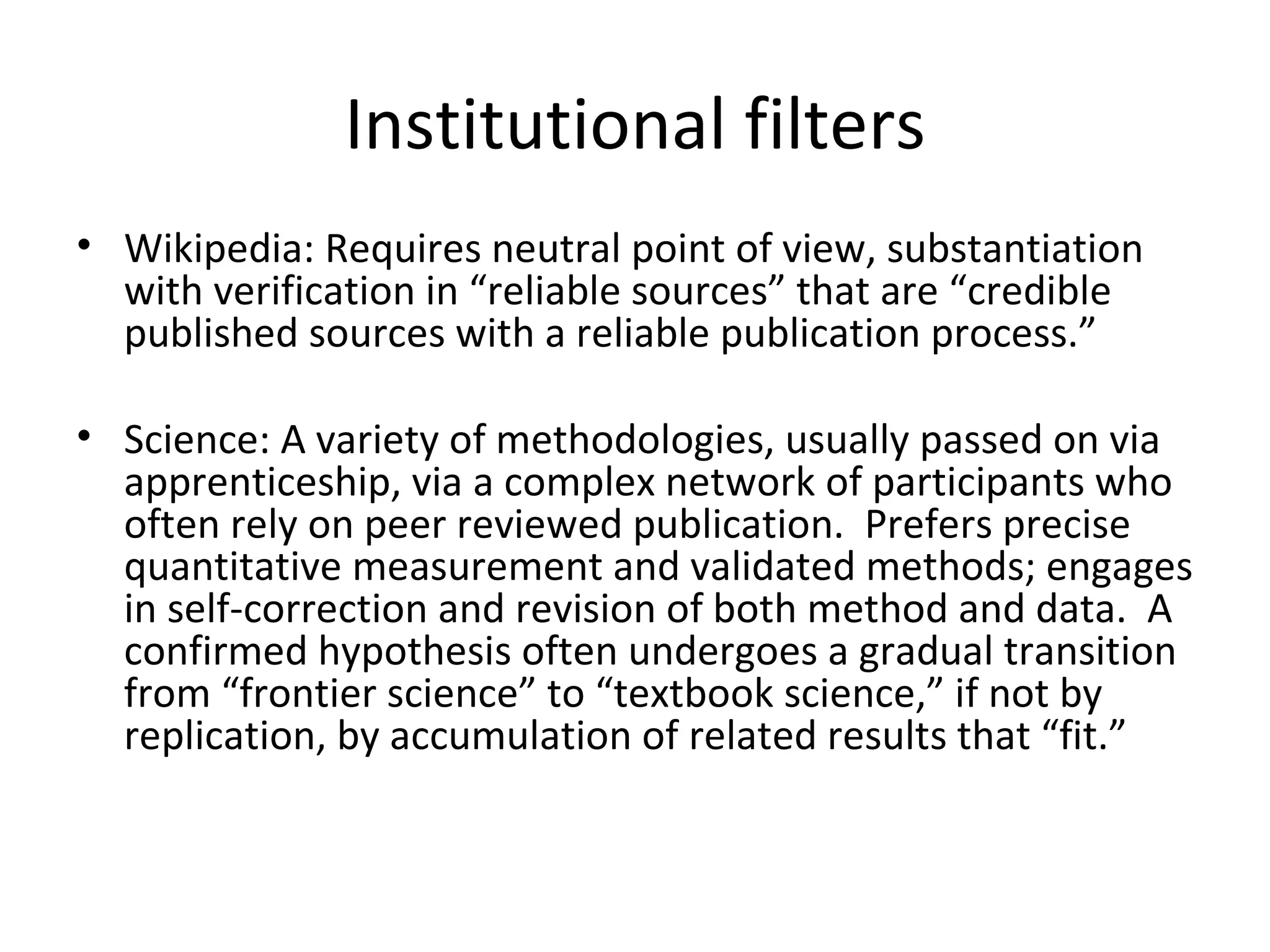 Institutional filters Wikipedia: Requires neutral point of view, substantiation with verification in “reliable sources” that are “credible published sources with a reliable publication process.” Science: A variety of methodologies, usually passed on via apprenticeship, via a complex network of participants who often rely on peer reviewed publication.  Prefers precise quantitative measurement and validated methods; engages in self-correction and revision of both method and data.  A confirmed hypothesis often undergoes a gradual transition from “frontier science” to “textbook science,” if not by replication, by accumulation of related results that “fit.” 