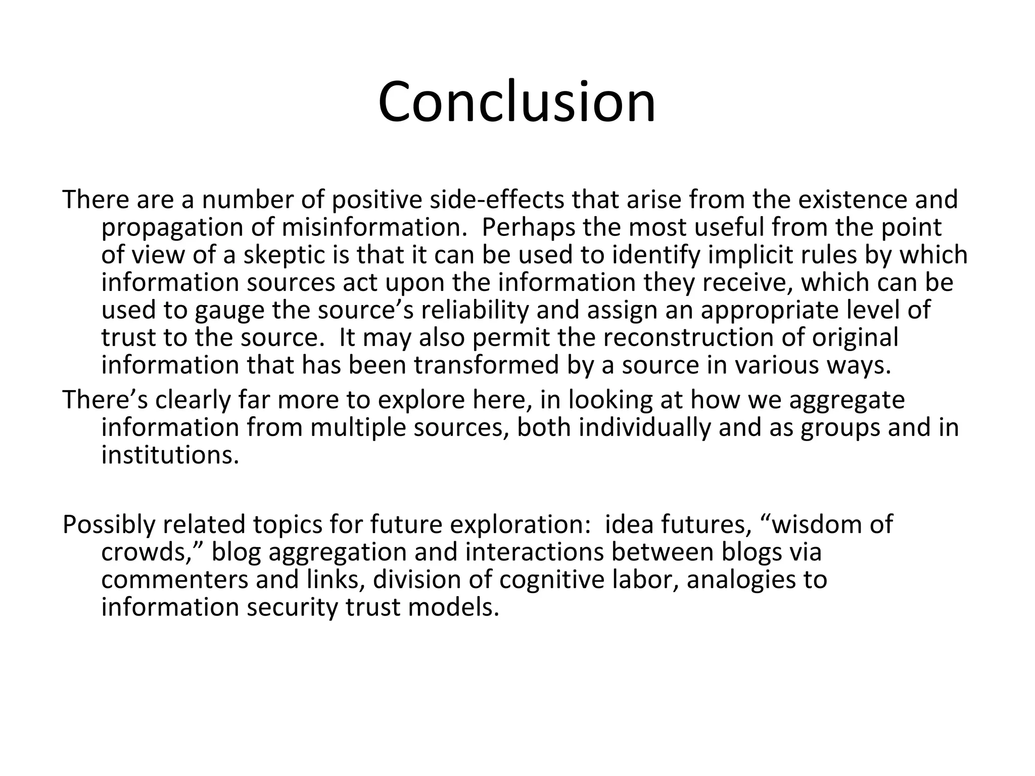 Conclusion There are a number of positive side-effects that arise from the existence and propagation of misinformation.  Perhaps the most useful from the point of view of a skeptic is that it can be used to identify implicit rules by which information sources act upon the information they receive, which can be used to gauge the source’s reliability and assign an appropriate level of trust to the source.  It may also permit the reconstruction of original information that has been transformed by a source in various ways. There’s clearly far more to explore here, in looking at how we aggregate information from multiple sources, both individually and as groups and in institutions. Possibly related topics for future exploration:  idea futures, “wisdom of crowds,” blog aggregation and interactions between blogs via commenters and links, division of cognitive labor, analogies to information security trust models. 