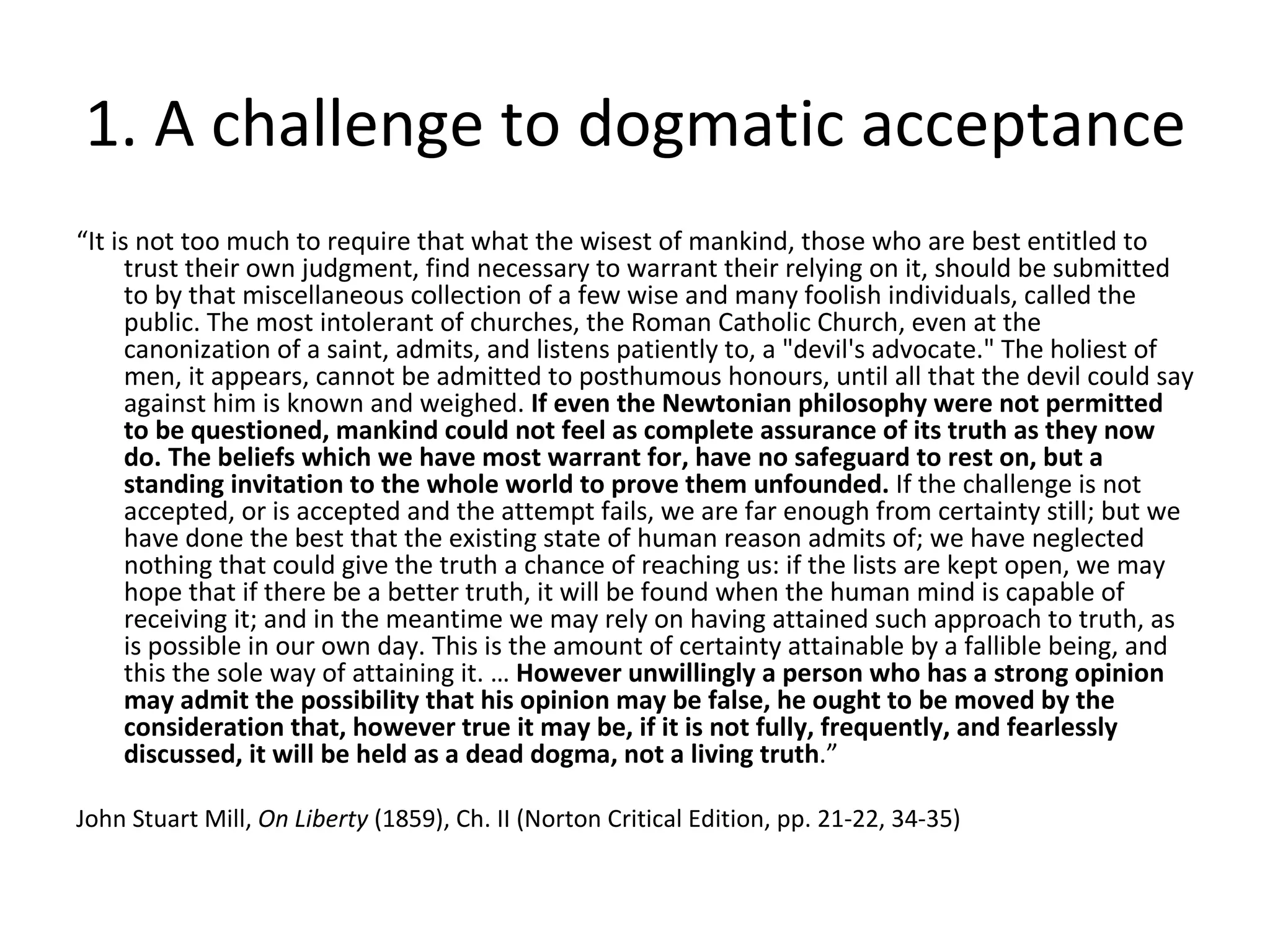 1. A challenge to dogmatic acceptance “ It is not too much to require that what the wisest of mankind, those who are best entitled to trust their own judgment, find necessary to warrant their relying on it, should be submitted to by that miscellaneous collection of a few wise and many foolish individuals, called the public. The most intolerant of churches, the Roman Catholic Church, even at the canonization of a saint, admits, and listens patiently to, a "devil's advocate." The holiest of men, it appears, cannot be admitted to posthumous honours, until all that the devil could say against him is known and weighed.  If even the Newtonian philosophy were not permitted to be questioned, mankind could not feel as complete assurance of its truth as they now do. The beliefs which we have most warrant for, have no safeguard to rest on, but a standing invitation to the whole world to prove them unfounded.  If the challenge is not accepted, or is accepted and the attempt fails, we are far enough from certainty still; but we have done the best that the existing state of human reason admits of; we have neglected nothing that could give the truth a chance of reaching us: if the lists are kept open, we may hope that if there be a better truth, it will be found when the human mind is capable of receiving it; and in the meantime we may rely on having attained such approach to truth, as is possible in our own day. This is the amount of certainty attainable by a fallible being, and this the sole way of attaining it. …  However unwillingly a person who has a strong opinion may admit the possibility that his opinion may be false, he ought to be moved by the consideration that, however true it may be, if it is not fully, frequently, and fearlessly discussed, it will be held as a dead dogma, not a living truth .” John Stuart Mill,  On Liberty  (1859), Ch. II (Norton Critical Edition, pp. 21-22, 34-35) 