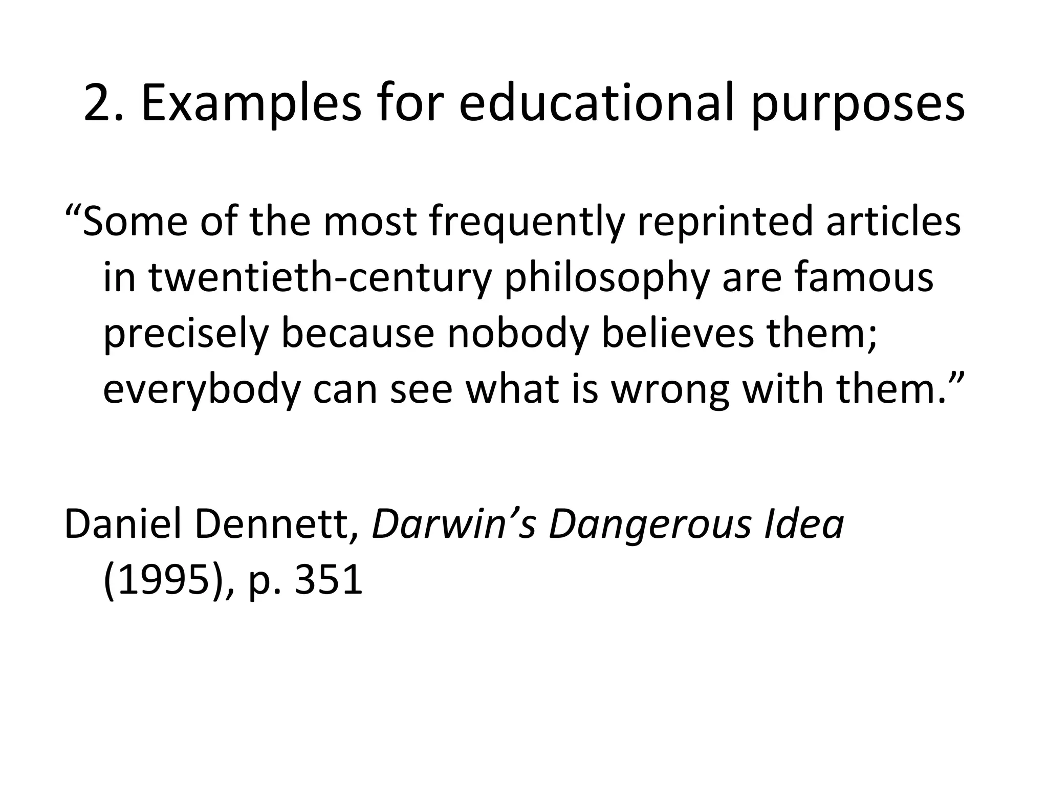 2. Examples for educational purposes “ Some of the most frequently reprinted articles in twentieth-century philosophy are famous precisely because nobody believes them; everybody can see what is wrong with them.” Daniel Dennett,  Darwin’s Dangerous Idea  (1995), p. 351 