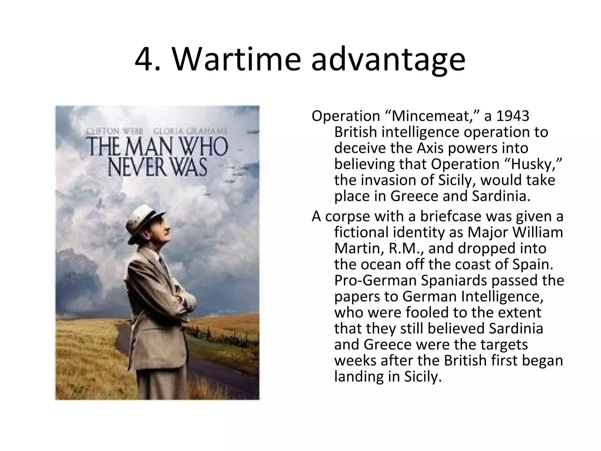 4. Wartime advantage Operation “Mincemeat,” a 1943 British intelligence operation to deceive the Axis powers into believing that Operation “Husky,” the invasion of Sicily, would take place in Greece and Sardinia. A corpse with a briefcase was given a fictional identity as Major William Martin, R.M., and dropped into the ocean off the coast of Spain.  Pro-German Spaniards passed the papers to German Intelligence, who were fooled to the extent that they still believed Sardinia and Greece were the targets weeks after the British first began landing in Sicily. 