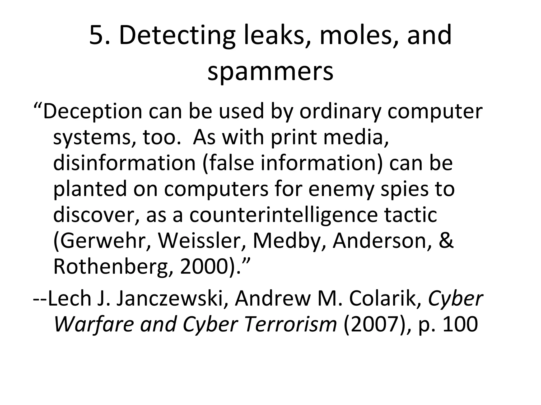 5. Detecting leaks, moles, and spammers “ Deception can be used by ordinary computer systems, too.  As with print media, disinformation (false information) can be planted on computers for enemy spies to discover, as a counterintelligence tactic (Gerwehr, Weissler, Medby, Anderson, & Rothenberg, 2000).” --Lech J. Janczewski, Andrew M. Colarik,  Cyber Warfare and Cyber Terrorism  (2007), p. 100 