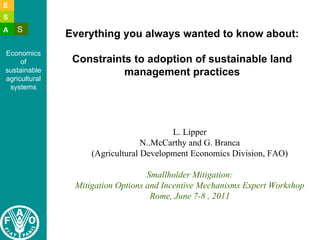 E 
S 
A S 
Economics 
of 
sustainable 
agricultural 
systems 
Everything you always wanted to know about: 
Constraints to adoption of sustainable land 
management practices 
L. Lipper 
N..McCarthy and G. Branca 
(Agricultural Development Economics Division, FAO) 
Smallholder Mitigation: 
Mitigation Options and Incentive Mechanisms Expert Workshop 
Rome, June 7-8 , 2011 
 