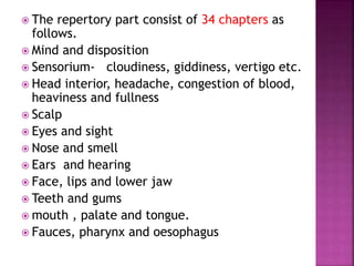  The repertory part consist of 34 chapters as
follows.
 Mind and disposition
 Sensorium- cloudiness, giddiness, vertigo etc.
 Head interior, headache, congestion of blood,
heaviness and fullness
 Scalp
 Eyes and sight
 Nose and smell
 Ears and hearing
 Face, lips and lower jaw
 Teeth and gums
 mouth , palate and tongue.
 Fauces, pharynx and oesophagus
 