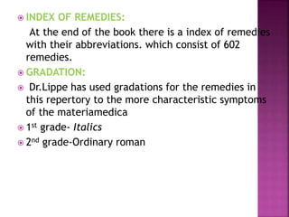  INDEX OF REMEDIES:
At the end of the book there is a index of remedies
with their abbreviations. which consist of 602
remedies.
 GRADATION:
 Dr.Lippe has used gradations for the remedies in
this repertory to the more characteristic symptoms
of the materiamedica
 1st grade- Italics
 2nd grade-Ordinary roman
 