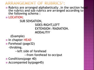  Rubrics are arranged alphabetically .in the section head
the rubrics and sub rubrics are arranged according to
the following schema :
 LOCATION;
SUB SENSATION,
SIDES-RIGHT,LEFT
EXTENSION /RADIATION.
MODALITIY
(Example)
 In chapter HEAD
 Forehead (page32)
-throbing.
--left side of forehead
--from forehead to occiput
 Conditions(page 40)
 Accompanied by(page45)
 