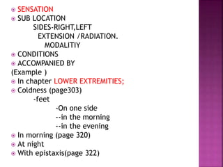  SENSATION
 SUB LOCATION
SIDES-RIGHT,LEFT
EXTENSION /RADIATION.
MODALITIY
 CONDITIONS
 ACCOMPANIED BY
(Example )
 In chapter LOWER EXTREMITIES;
 Coldness (page303)
-feet
-On one side
--in the morning
--in the evening
 In morning (page 320)
 At night
 With epistaxis(page 322)
 