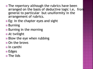  The repertory although the rubrics have been
arranged on the basis of deductive logic i.e, from
general to particular but unuiformity in the
arrangement of rubrics.
 Eg: in the chapter eyes and sight
 Burning
 Burning in the morning
 At twilight
 Blow the eye when rubbing
 On the brows
 In canthi
 Edges
 The lids
 
