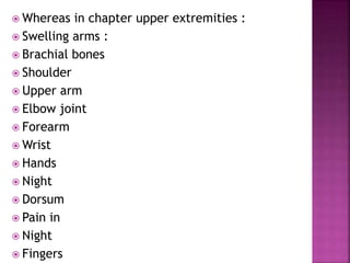  Whereas in chapter upper extremities :
 Swelling arms :
 Brachial bones
 Shoulder
 Upper arm
 Elbow joint
 Forearm
 Wrist
 Hands
 Night
 Dorsum
 Pain in
 Night
 Fingers
 
