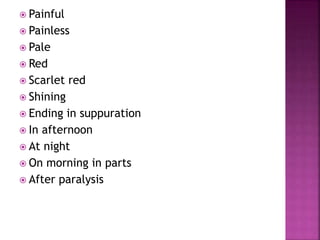  Painful
 Painless
 Pale
 Red
 Scarlet red
 Shining
 Ending in suppuration
 In afternoon
 At night
 On morning in parts
 After paralysis
 