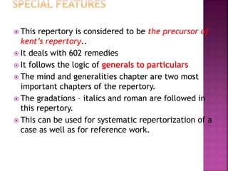  This repertory is considered to be the precursor of
kent’s repertory..
 It deals with 602 remedies
 It follows the logic of generals to particulars
 The mind and generalities chapter are two most
important chapters of the repertory.
 The gradations – italics and roman are followed in
this repertory.
 This can be used for systematic repertorization of a
case as well as for reference work.
 
