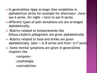  In generalities lippe arrange time modalities in
alphabetical series for example for afternoon< ,have to
see A series ,for night < have to see N series
 different types of pain sensations are are arranged
alphabetically.
 -Rubrics related to temparaments like
bilious,choleric,phlegmatic are given alphabetically
 -Rubrics related to food and drinks are given
alphabetically ,beer < in B series and fruit< in F series
 -Some mental symptoms are given in generalities
chapters like
-company<
-carpholegia
-contradiction
 