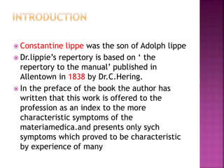  Constantine lippe was the son of Adolph lippe
 Dr.lippie’s repertory is based on ‘ the
repertory to the manual’ published in
Allentown in 1838 by Dr.C.Hering.
 In the preface of the book the author has
written that this work is offered to the
profession as an index to the more
characteristic symptoms of the
materiamedica.and presents only sych
symptoms which proved to be characteristic
by experience of many
 