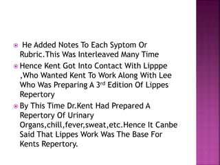  He Added Notes To Each Syptom Or
Rubric.This Was Interleaved Many Time
 Hence Kent Got Into Contact With Lipppe
,Who Wanted Kent To Work Along With Lee
Who Was Preparing A 3rd Edition Of Lippes
Repertory
 By This Time Dr.Kent Had Prepared A
Repertory Of Urinary
Organs,chill,fever,sweat,etc.Hence It Canbe
Said That Lippes Work Was The Base For
Kents Repertory.
 