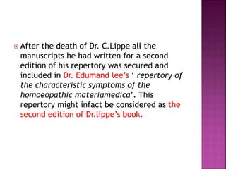  After the death of Dr. C.Lippe all the
manuscripts he had written for a second
edition of his repertory was secured and
included in Dr. Edumand lee’s ‘ repertory of
the characteristic symptoms of the
homoeopathic materiamedica’. This
repertory might infact be considered as the
second edition of Dr.lippe’s book.
 