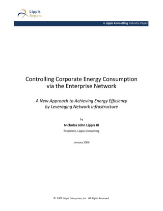 A Lippis Consulting Industry Paper Paper




Controlling Corporate Energy Consumption
        via the Enterprise Network

   A New Approach to Achieving Energy Efficiency
       by Leveraging Network Infrastructure

                                   by
                    Nicholas John Lippis III
                    President, Lippis Consulting


                             January 2009




           © 2009 Lippis Enterprises, Inc. All Rights Reserved.
 