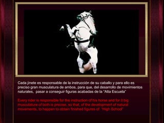 Cada jinete es responsable de la instrucción de su caballo y para ello es preciso gran musculatura de ambos, para que, del desarrollo de movimientos naturales,  pasar a conseguir figuras acabadas de la “Alta Escuela” Every rider is responsible for the instruction of his horse and for it big musculature of both is precise, so that, of the development of natural movements, to happen to obtain finished figures of  “High School”   