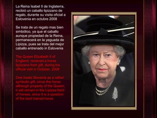 La Reina Isabel II de Inglaterra, recibió un caballo lipizzano de regalo, durante su visita oficial a Eslovenia en octubre 2008 Se trata de un regalo mas bien simbólico, ya que el caballo aunque propiedad de la Reina, permanecerá en la yeguada de Lipizza, pues se trata del mejor caballo entrenado in Eslovenia The Queen Elizabeth II of England, received a horse lipizzano from gift, during his official visit in October, 2008 One treats Slovenia as a rather symbolic gift, since the horse although property of the Queen, it will remain in the Lipizza herd of horses, since it is a question of the best trained horse 