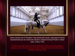 Viena cuenta con el “Picadero” mas bonito del mundo, decorado en forma impresionante por el constructor barroco Joseph Emanuel Fischer  Erlach entre   1729 y 1735 Vienna is provided with the nicest "Manege" of the world, decorated in impressive form for the baroque builder Joseph Emanuel Fischer Erlach between 1729 and 1735 