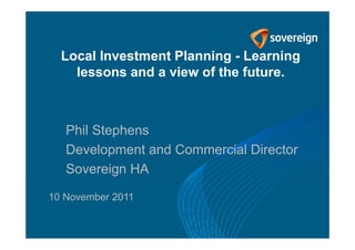Local Investment Planning - Learning
    lessons and a view of the future.



   Phil Stephens
   Development and Commercial Director
   Sovereign HA

10 November 2011
 