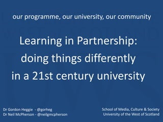 Learning in Partnership:
doing things differently
in a 21st century university
Invited presentation to meeting of
UWS Student Association & Student Participation in Quality Scotland
our programme, our university, our community
Dr Gordon Heggie - @gorheg
Dr Neil McPherson - @neilgmcpherson
School of Media, Culture & Society
University of the West of Scotland
 