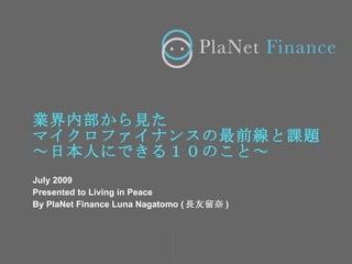 業界内部から見た
マイクロファイナンスの最前線と課題
～日本人にできる１０のこと～
July 2009
Presented to Living in Peace
By PlaNet Finance Luna Nagatomo ( 長友留奈 )
 