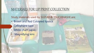 MATERIALS FOR LIP PRINT COLLECTION
Study materials used by SUZUKI & TSUCHIHASHI are;
• Brown and Red Coloured lipstick
• Cellophane tape
• White chart paper
• Magniifying lens
 