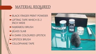MATERIAL REQUIRED
BLACK FINGER PRINT POWDER
LIFTING TAPE WHICH IS 2
INCH WIDE
MARABOU BRUSH
GLASS SLAB
A DARK COLOURED LIPSTICK
LIPSTICK BRUSH
CELLOPHANE TAPE
 