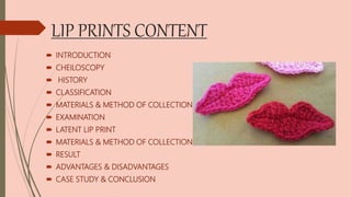LIP PRINTS CONTENT
 INTRODUCTION
 CHEILOSCOPY
 HISTORY
 CLASSIFICATION
 MATERIALS & METHOD OF COLLECTION
 EXAMINATION
 LATENT LIP PRINT
 MATERIALS & METHOD OF COLLECTION
 RESULT
 ADVANTAGES & DISADVANTAGES
 CASE STUDY & CONCLUSION
 