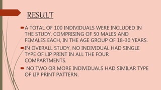 RESULT
A TOTAL OF 100 INDIVIDUALS WERE INCLUDED IN
THE STUDY, COMPRISING OF 50 MALES AND
FEMALES EACH, IN THE AGE GROUP OF 18-30 YEARS.
IN OVERALL STUDY, NO INDIVIDUAL HAD SINGLE
TYPE OF LIP PRINT IN ALL THE FOUR
COMPARTMENTS.
 NO TWO OR MORE INDIVIDUALS HAD SIMILAR TYPE
OF LIP PRINT PATTERN.
 